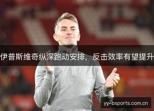 伊普斯维奇纵深跑动安排,反击效率有望提升 伊普斯维奇纵深跑动安排,反击效率有望提升