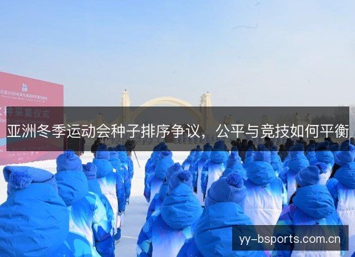 亚洲冬季运动会种子排序争议,公平与竞技如何平衡 亚洲冬季运动会种子排序争议,公平与竞技如何平衡